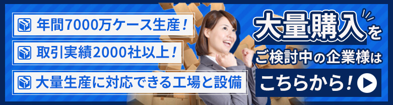 年間7000万ケース生産！　取引実績2000社以上！　大量生産に対応できる交渉と設備　大量購入をご検討中の企業様はこちらから