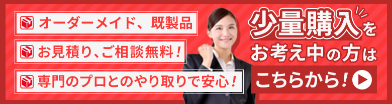 オーダーメイド、既製品　お見積り、ご相談無料！　専門のプロとのやり取りで安心！　少量購入をお考え中のかたはこちらから