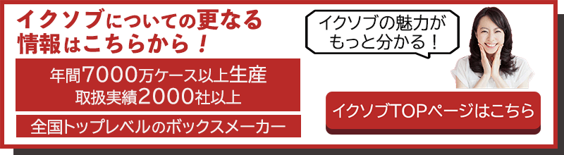 イクソブについての更なる情報はこちらから！　年間7000万ケース以上生産、取扱実績2000社以上、全国トップレベルのボックスメーカー　イクソブの魅力がもっとわかる！イクソブTOPページはこちら